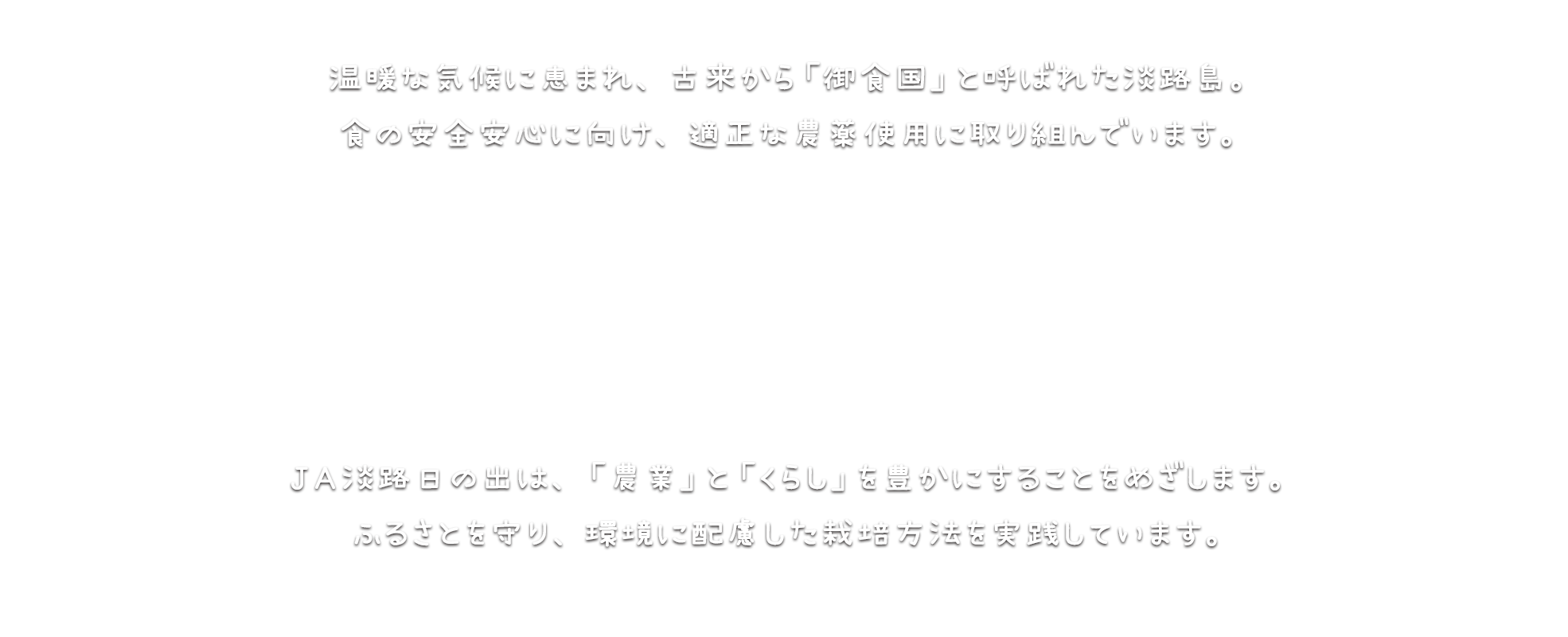 温暖な気候に恵まれ、古来から「御食国」と呼ばれた淡路島。食の安全安心に向け、適正な農薬使用に取り組んでいます。ＪＡ淡路日の出は、「農業」と「くらし」を豊かにすることをめざします。ふるさとを守り、環境に配慮した栽培方法を実践しています。